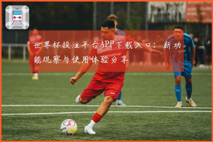 世界杯投注平台APP下载入口:新功能观察与使用体验分享