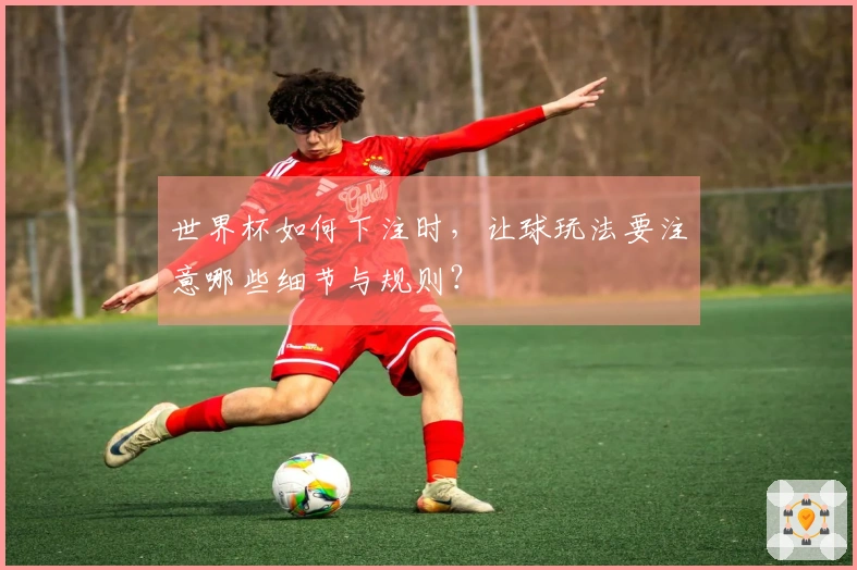 世界杯如何下注时，让球玩法要注意哪些细节与规则？